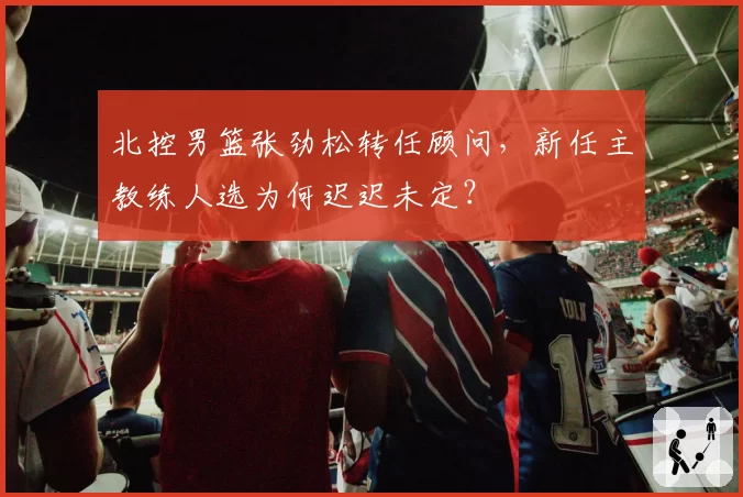 北控男篮张劲松转任顾问,新任主教练人选为何迟迟未定?
