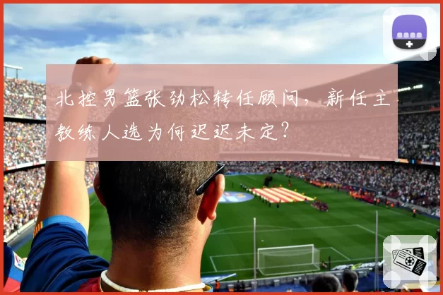 北控男篮张劲松转任顾问,新任主教练人选为何迟迟未定?