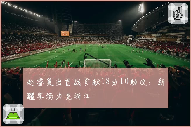赵睿复出首战贡献18分10助攻，新疆客场力克浙江
