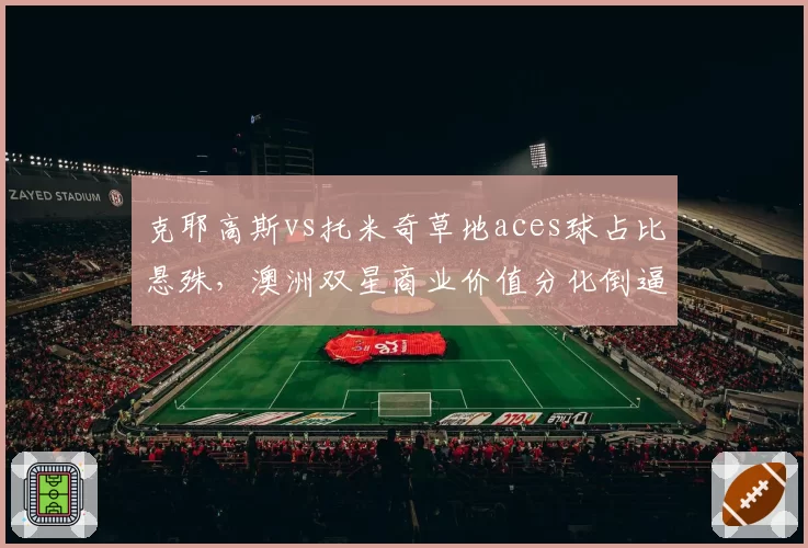 克耶高斯vs托米奇草地aces球占比悬殊，澳洲双星商业价值分化倒逼转会谈判