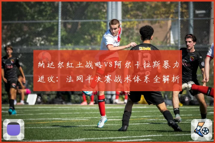 纳达尔红土战略vs阿尔卡拉斯暴力进攻:法网半决赛战术体系全解析