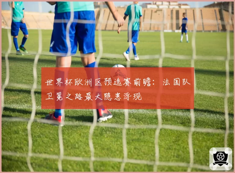 世界杯欧洲区预选赛前瞻:法国队卫冕之路最大隐患浮现