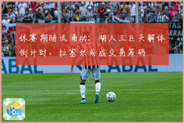 休赛期暗流涌动：湖人三巨头解体倒计时，拉塞尔或成交易筹码