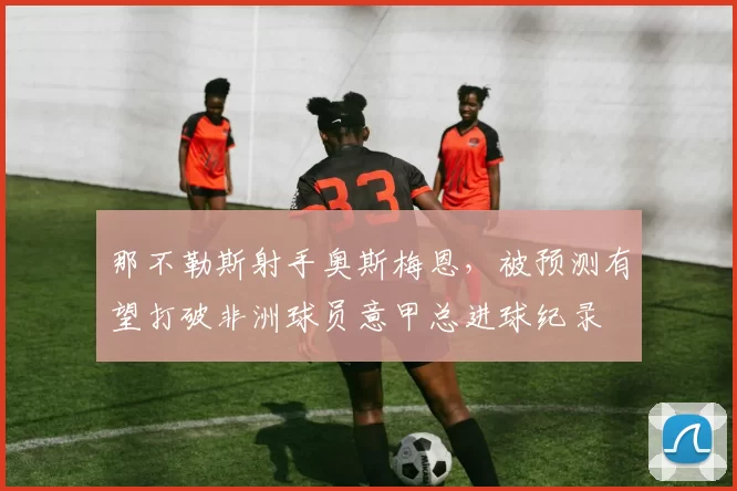 那不勒斯射手奥斯梅恩,被预测有望打破非洲球员意甲总进球纪录