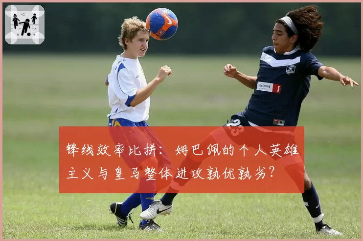 锋线效率比拼：姆巴佩的个人英雄主义与皇马整体进攻孰优孰劣？
