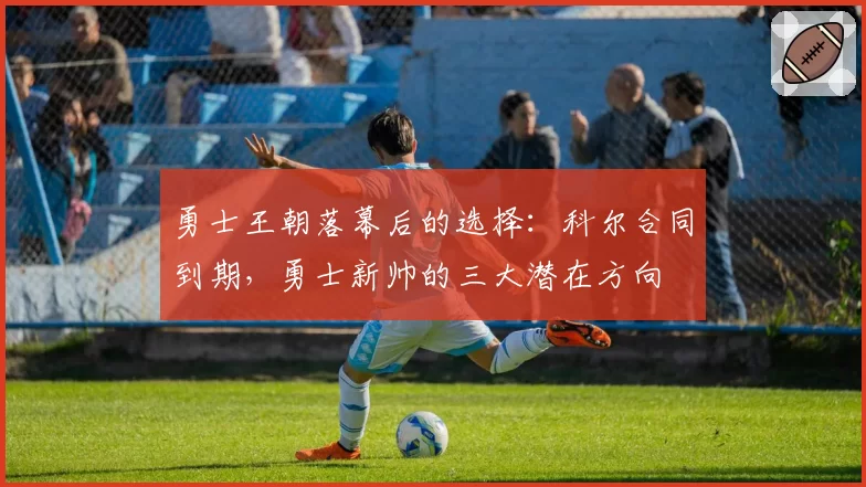 勇士王朝落幕后的选择：科尔合同到期，勇士新帅的三大潜在方向