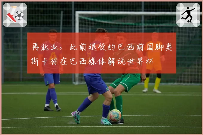 再就业，此前退役的巴西前国脚奥斯卡将在巴西媒体解说世界杯