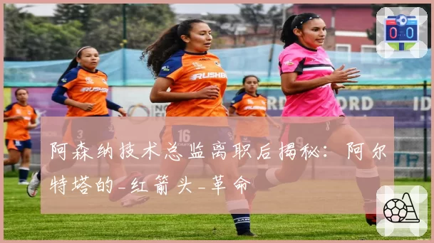 阿森纳技术总监离职后揭秘：阿尔特塔的_红箭头_革命
