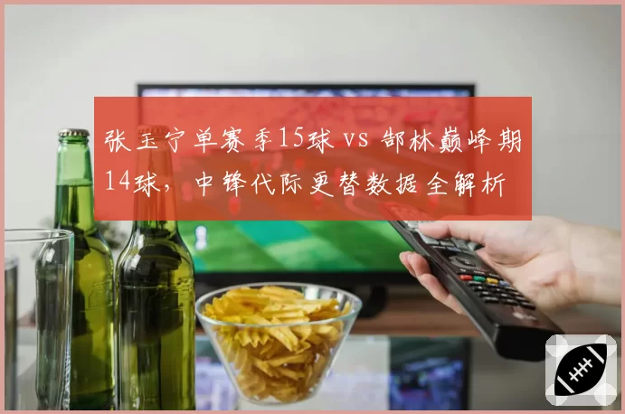 张玉宁单赛季15球 vs 郜林巅峰期14球,中锋代际更替数据全解析