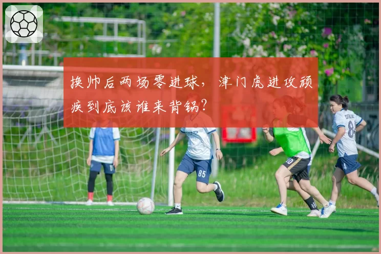 换帅后两场零进球，津门虎进攻顽疾到底该谁来背锅？
