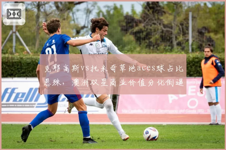 克耶高斯vs托米奇草地aces球占比悬殊，澳洲双星商业价值分化倒逼转会谈判