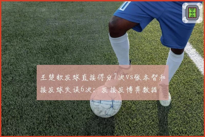 王楚钦发球直接得分7次vs张本智和接发球失误6次:发接发博弈数据