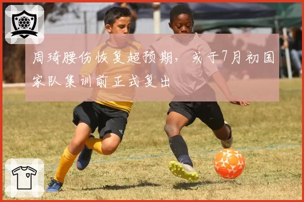 周琦腰伤恢复超预期,或于7月初国家队集训前正式复出