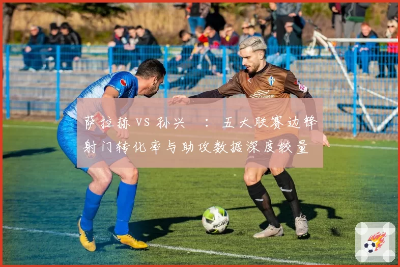 萨拉赫 vs 孙兴慜:五大联赛边锋射门转化率与助攻数据深度较量