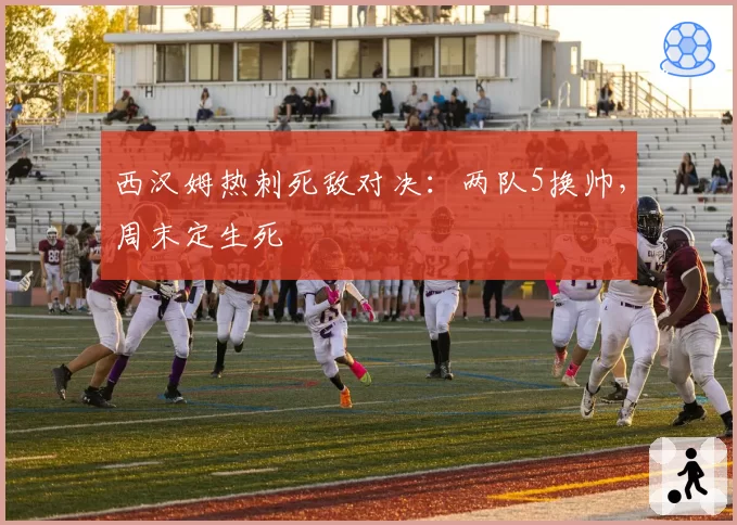西汉姆热刺死敌对决：两队5换帅，周末定生死