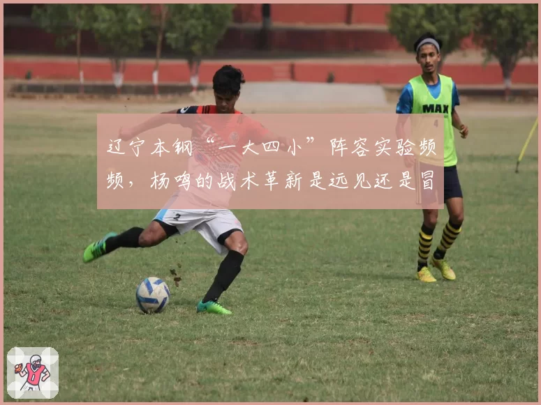 辽宁本钢“一大四小”阵容实验频频，杨鸣的战术革新是远见还是冒险？
