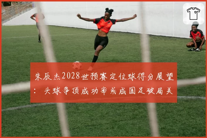 朱辰杰2028世预赛定位球得分展望：头球争顶成功率或成国足破局关键