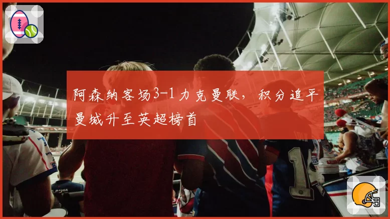 阿森纳客场3-1力克曼联，积分追平曼城升至英超榜首