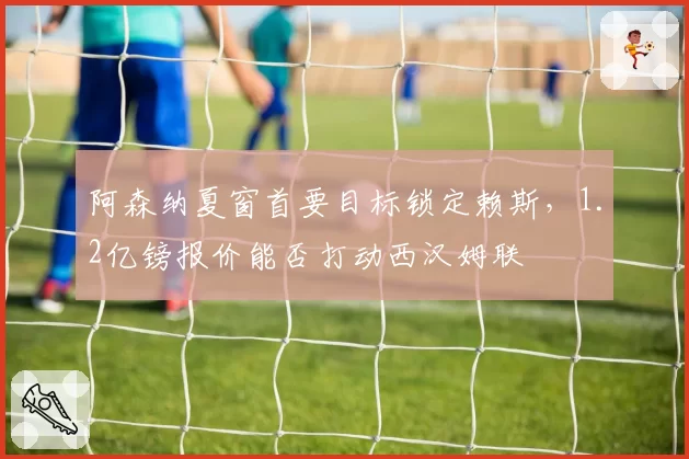 阿森纳夏窗首要目标锁定赖斯，1.2亿镑报价能否打动西汉姆联