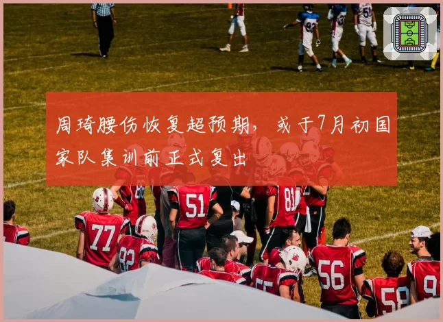 周琦腰伤恢复超预期,或于7月初国家队集训前正式复出