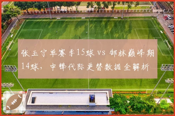 张玉宁单赛季15球 vs 郜林巅峰期14球，中锋代际更替数据全解析