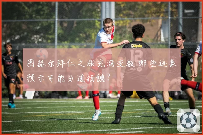 图赫尔拜仁之旅充满变数 哪些迹象预示可能分道扬镳？