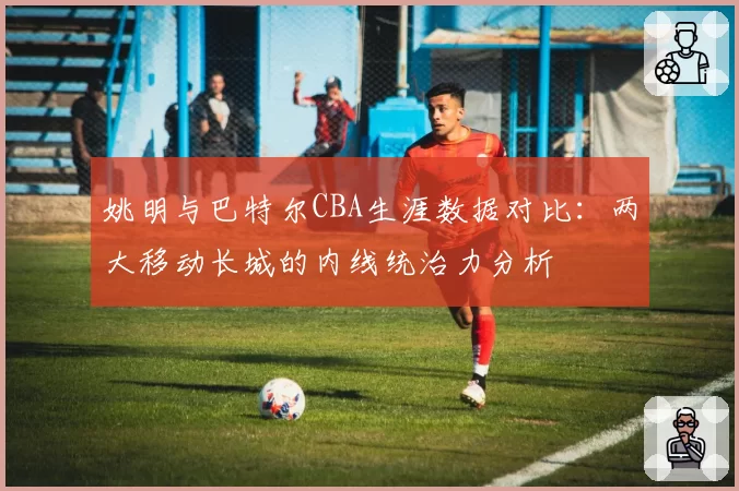 姚明与巴特尔CBA生涯数据对比：两大移动长城的内线统治力分析