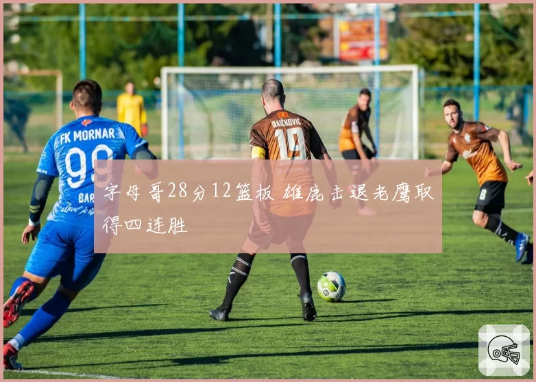 字母哥28分12篮板 雄鹿击退老鹰取得四连胜