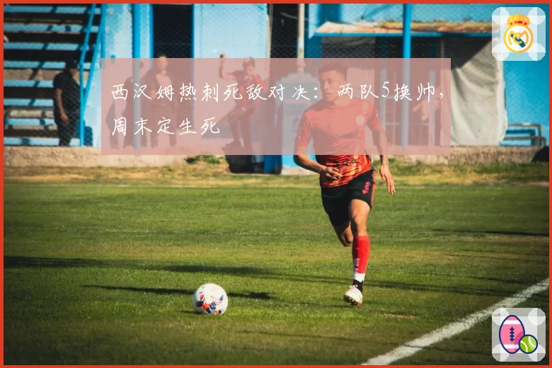 西汉姆热刺死敌对决：两队5换帅，周末定生死