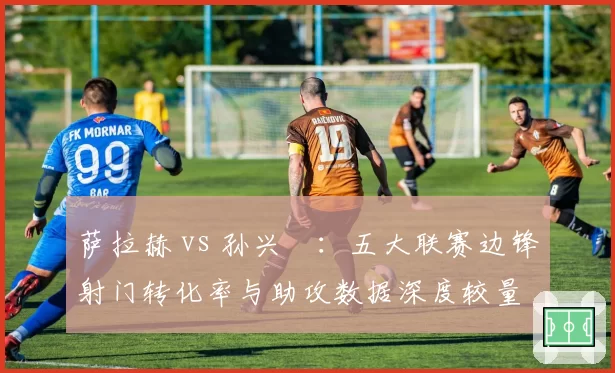 萨拉赫 vs 孙兴慜:五大联赛边锋射门转化率与助攻数据深度较量