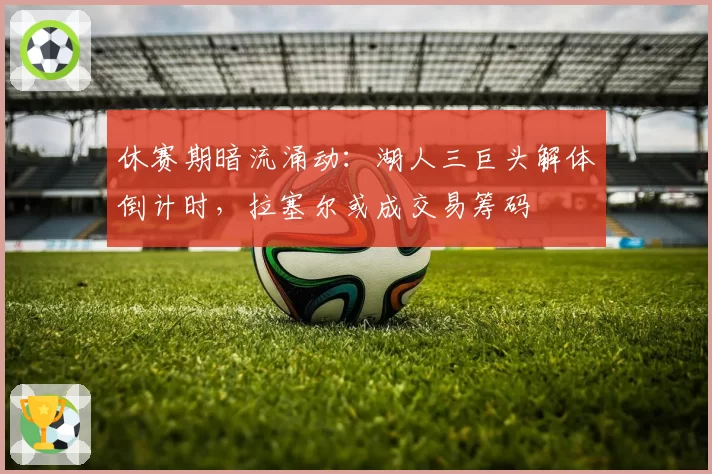 休赛期暗流涌动：湖人三巨头解体倒计时，拉塞尔或成交易筹码