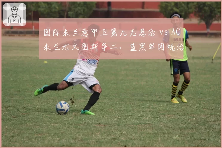 国际米兰意甲卫冕几无悬念 vs AC米兰尤文图斯争二,蓝黑军团统治力超群