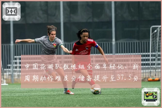 中国花游队教练组全面年轻化，新周期动作难度分储备提升至37.5分