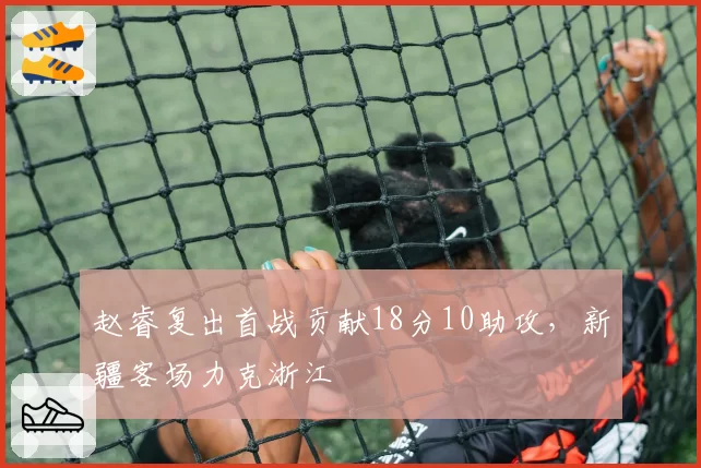 赵睿复出首战贡献18分10助攻，新疆客场力克浙江