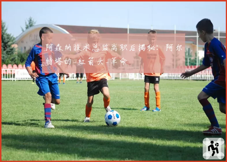 阿森纳技术总监离职后揭秘：阿尔特塔的_红箭头_革命