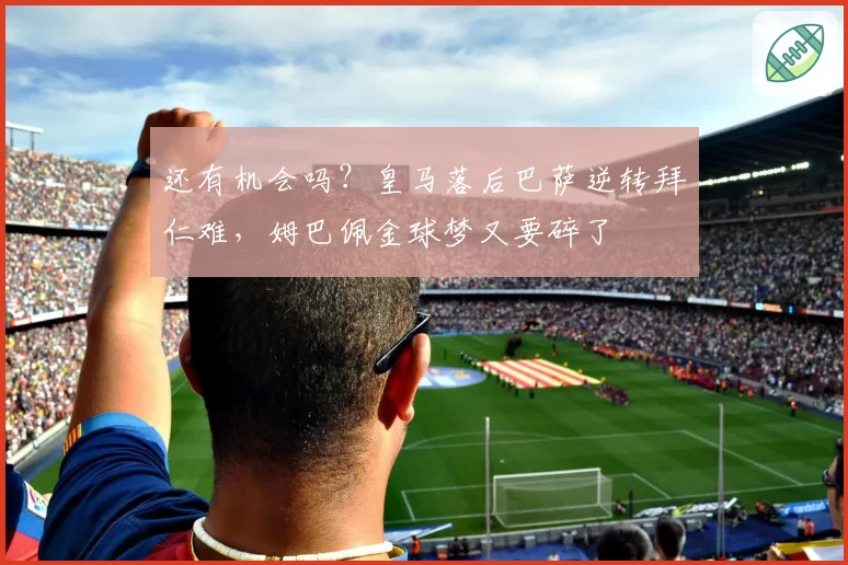 还有机会吗？皇马落后巴萨逆转拜仁难，姆巴佩金球梦又要碎了