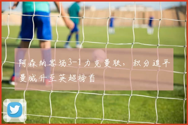 阿森纳客场3-1力克曼联，积分追平曼城升至英超榜首