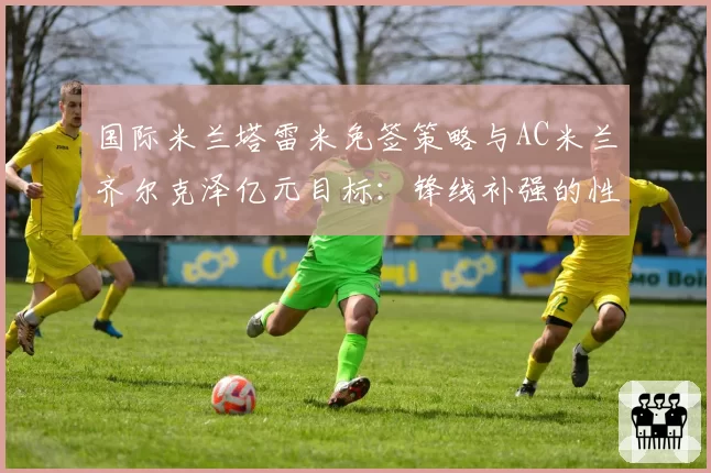 国际米兰塔雷米免签策略与AC米兰齐尔克泽亿元目标：锋线补强的性价比之争