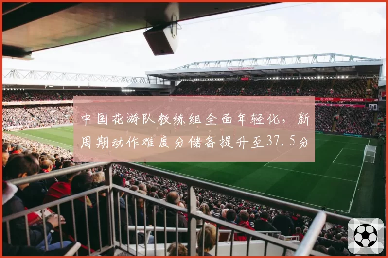 中国花游队教练组全面年轻化，新周期动作难度分储备提升至37.5分