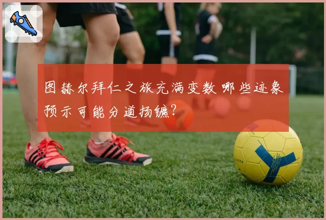 图赫尔拜仁之旅充满变数 哪些迹象预示可能分道扬镳？