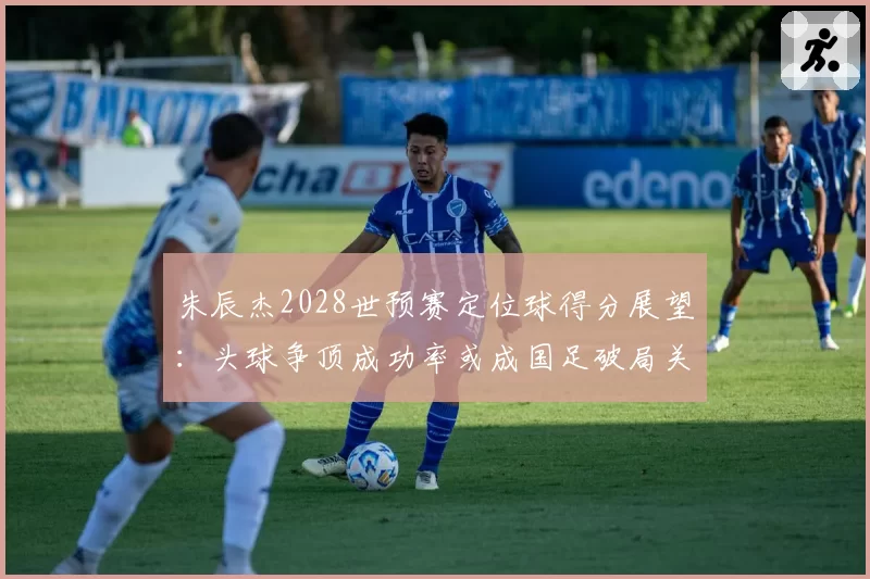 朱辰杰2028世预赛定位球得分展望：头球争顶成功率或成国足破局关键