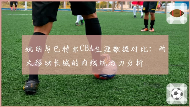 姚明与巴特尔CBA生涯数据对比：两大移动长城的内线统治力分析