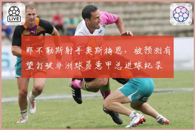 那不勒斯射手奥斯梅恩，被预测有望打破非洲球员意甲总进球纪录